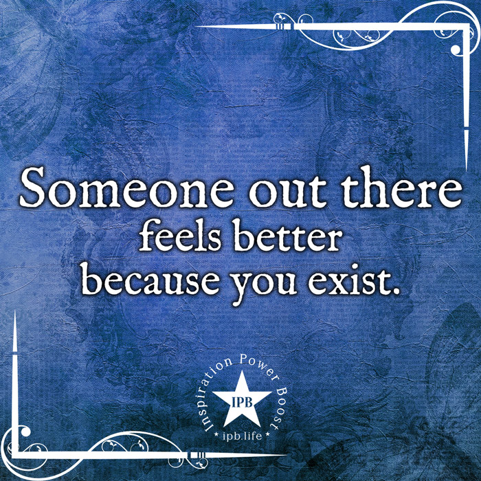Someone Out There Feels Better Because You Exist
